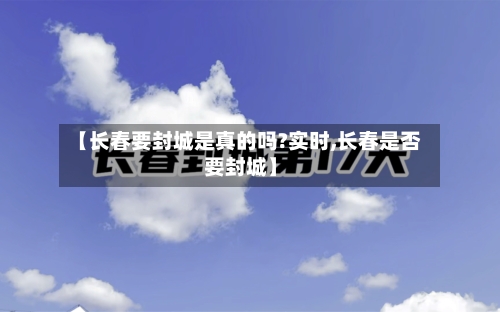 【长春要封城是真的吗?实时,长春是否要封城】