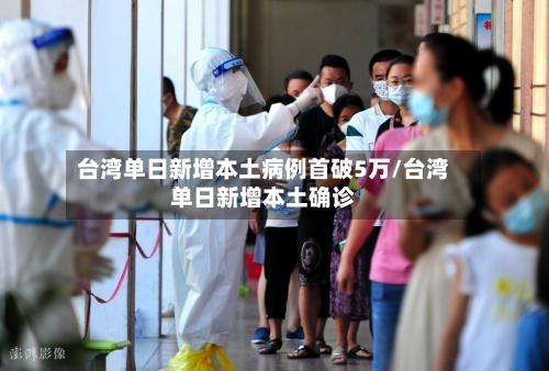 台湾单日新增本土病例首破5万/台湾单日新增本土确诊-第3张图片