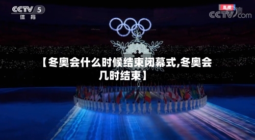 【冬奥会什么时候结束闭幕式,冬奥会几时结束】
