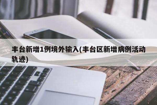丰台新增1例境外输入(丰台区新增病例活动轨迹)