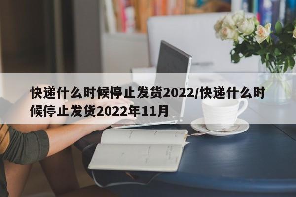 快递什么时候停止发货2022/快递什么时候停止发货2022年11月