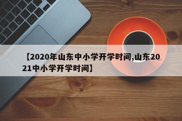 【2020年山东中小学开学时间,山东2021中小学开学时间】