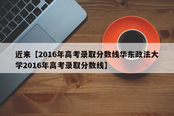 近来【2016年高考录取分数线华东政法大学2016年高考录取分数线】