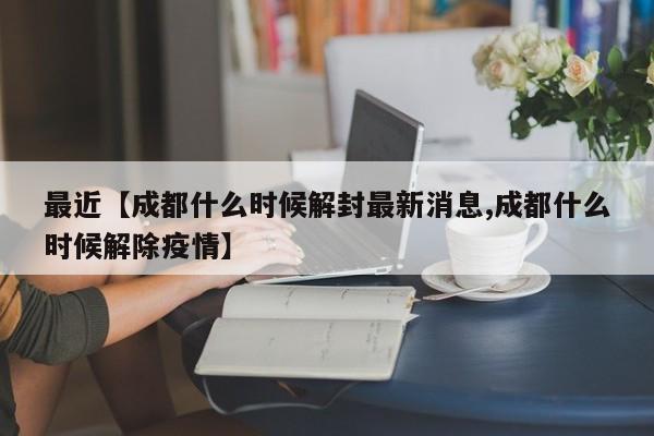 最近【成都什么时候解封最新消息,成都什么时候解除疫情】
