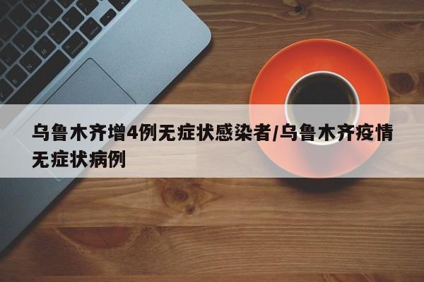 乌鲁木齐增4例无症状感染者/乌鲁木齐疫情无症状病例